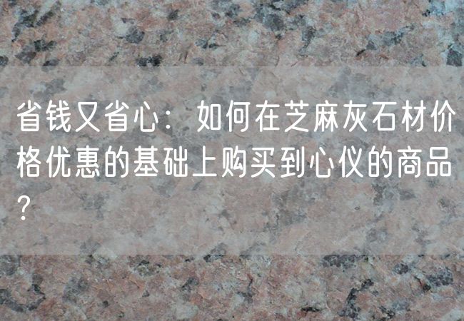 省錢(qián)又省心：如何在芝麻灰石材價(jià)格優(yōu)惠的基礎上購買(mǎi)到心儀的商品？